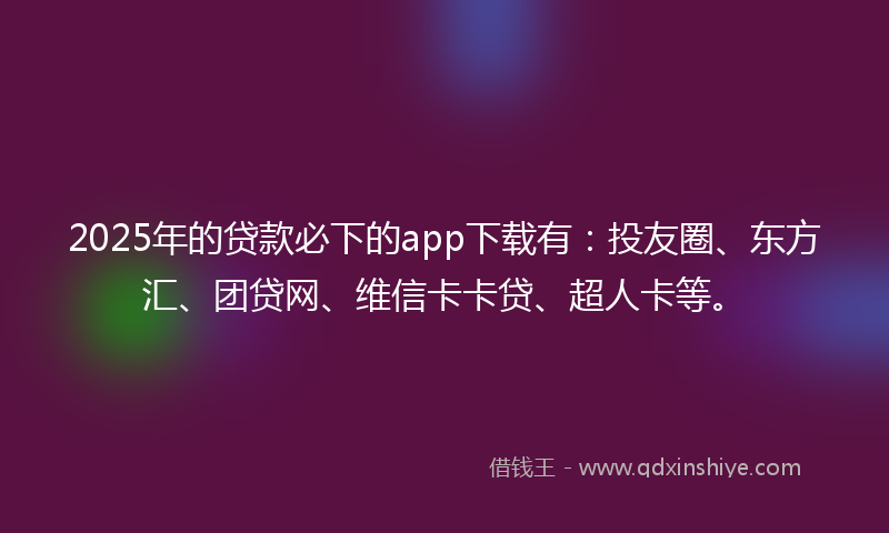 2025年的贷款必下的app下载有：投友圈、东方汇、团贷网、维信卡卡贷、超人卡等。