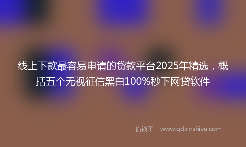 线上下款最容易申请的贷款平台2025年精选，概括五个无视征信黑白100%秒下网贷软件