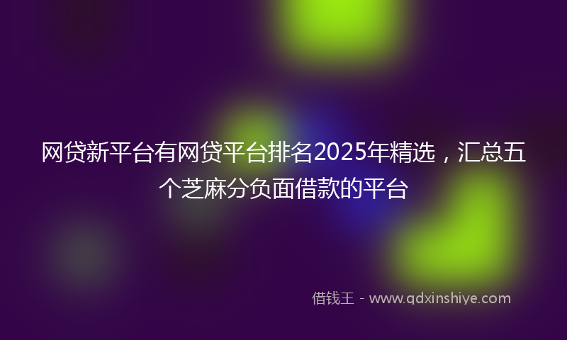 网贷新平台有网贷平台排名2025年精选，汇总五个芝麻分负面借款的平台