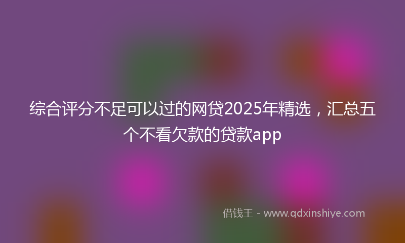 综合评分不足可以过的网贷2025年精选，汇总五个不看欠款的贷款app