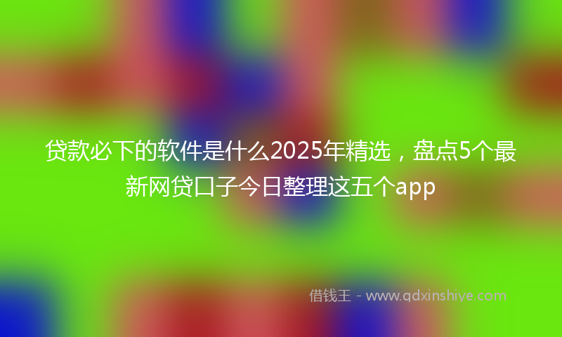 贷款必下的软件是什么2025年精选，盘点5个最新网贷口子今日整理这五个app