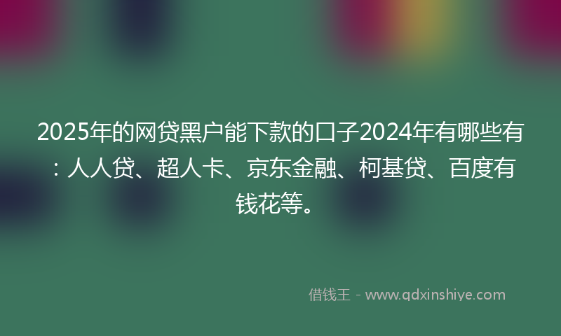 2025年的网贷黑户能下款的口子2024年有哪些有：人人贷、超人卡、京东金融、柯基贷、百度有钱花等。