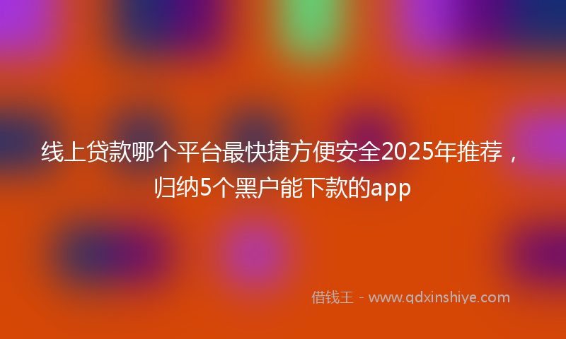 线上贷款哪个平台最快捷方便安全2025年推荐，归纳5个黑户能下款的app
