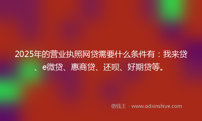 2025年的营业执照网贷需要什么条件有：我来贷、e微贷、惠商贷、还呗、好期贷等。