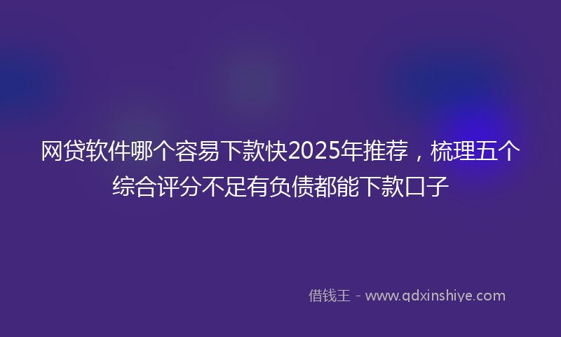 网贷软件哪个容易下款快2025年推荐，梳理五个综合评分不足有负债都能下款口子