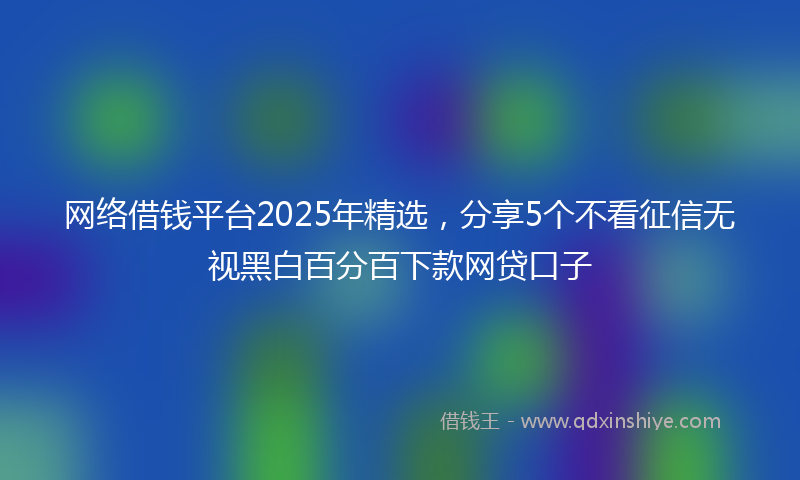 网络借钱平台2025年精选，分享5个不看征信无视黑白百分百下款网贷口子