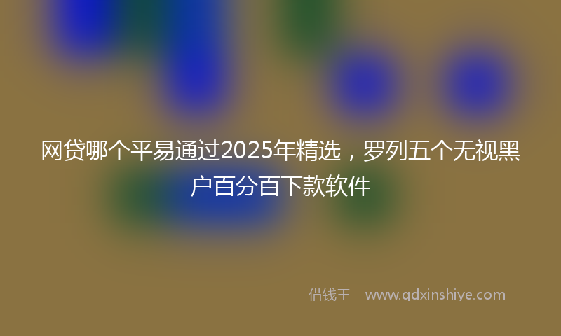 网贷哪个平易通过2025年精选，罗列五个无视黑户百分百下款软件