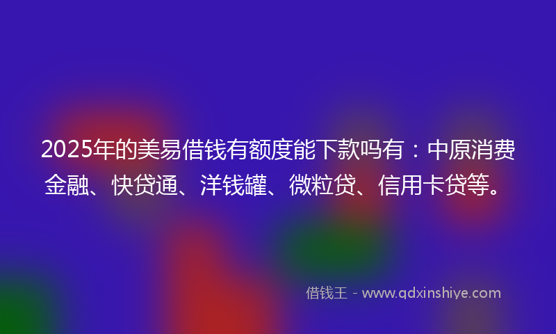 2025年的美易借钱有额度能下款吗有：中原消费金融、快贷通、洋钱罐、微粒贷、信用卡贷等。