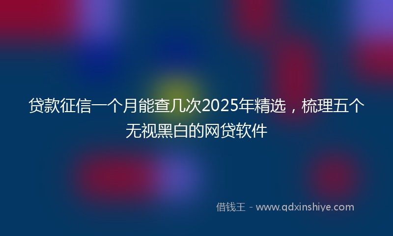 贷款征信一个月能查几次2025年精选，梳理五个无视黑白的网贷软件