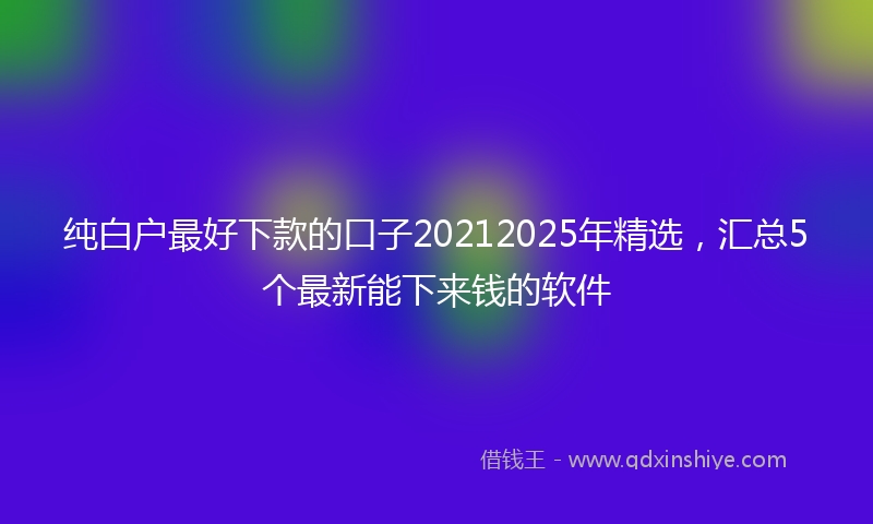 纯白户最好下款的口子20212025年精选，汇总5个最新能下来钱的软件