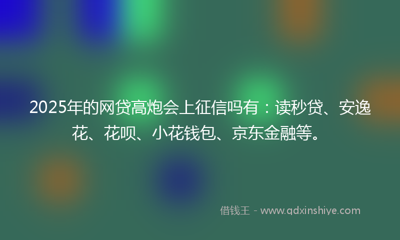 2025年的网贷高炮会上征信吗有：读秒贷、安逸花、花呗、小花钱包、京东金融等。