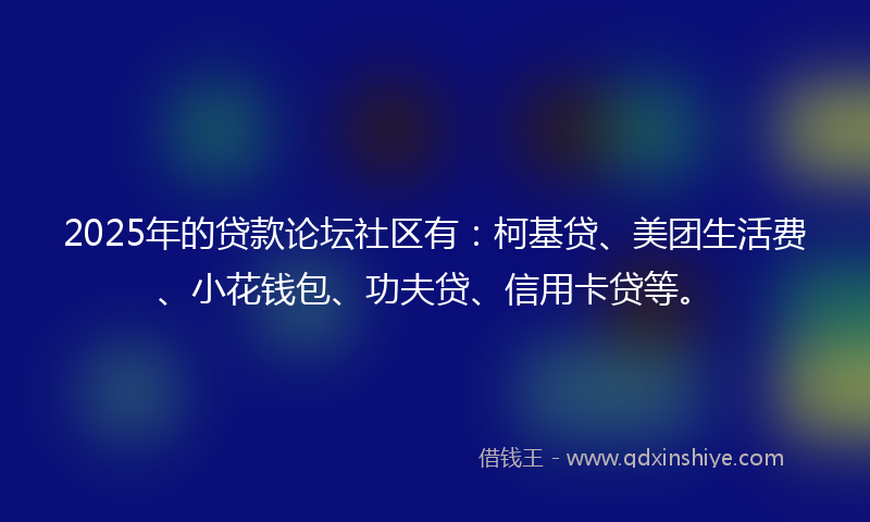2025年的贷款论坛社区有：柯基贷、美团生活费、小花钱包、功夫贷、信用卡贷等。