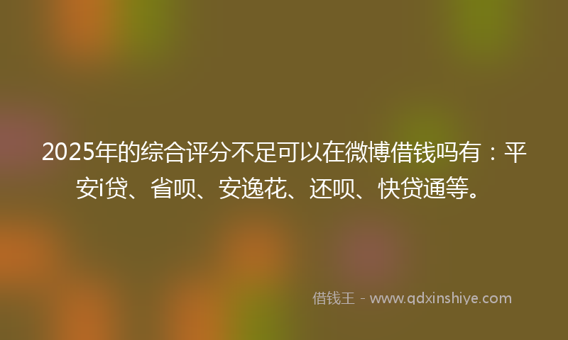 2025年的综合评分不足可以在微博借钱吗有：平安i贷、省呗、安逸花、还呗、快贷通等。