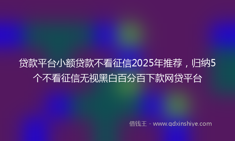 贷款平台小额贷款不看征信2025年推荐，归纳5个不看征信无视黑白百分百下款网贷平台