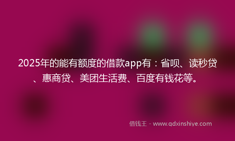 2025年的能有额度的借款app有：省呗、读秒贷、惠商贷、美团生活费、百度有钱花等。