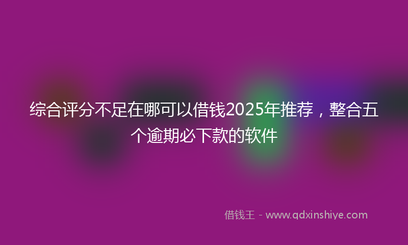 综合评分不足在哪可以借钱2025年推荐，整合五个逾期必下款的软件