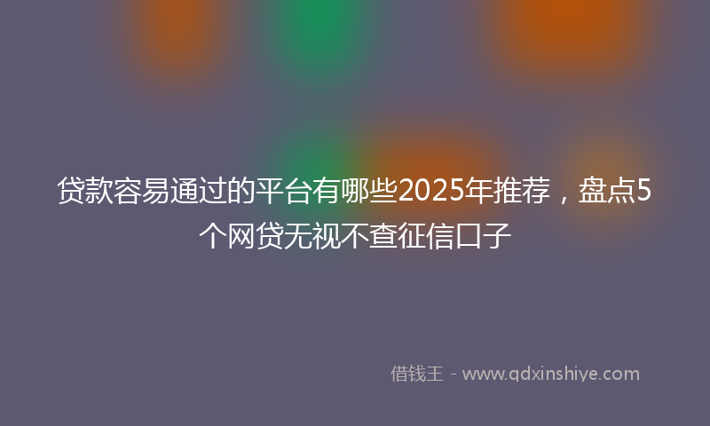 贷款容易通过的平台有哪些2025年推荐，盘点5个网贷无视不查征信口子