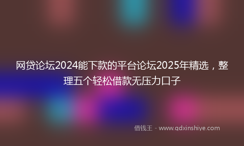 网贷论坛2024能下款的平台论坛2025年精选，整理五个轻松借款无压力口子