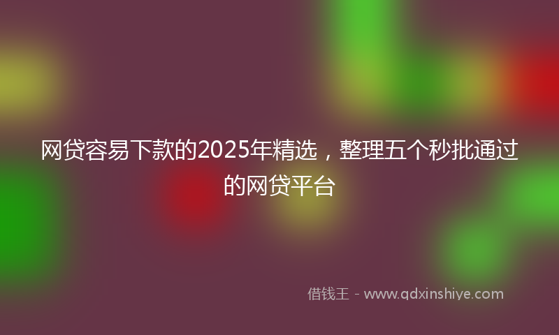 网贷容易下款的2025年精选，整理五个秒批通过的网贷平台