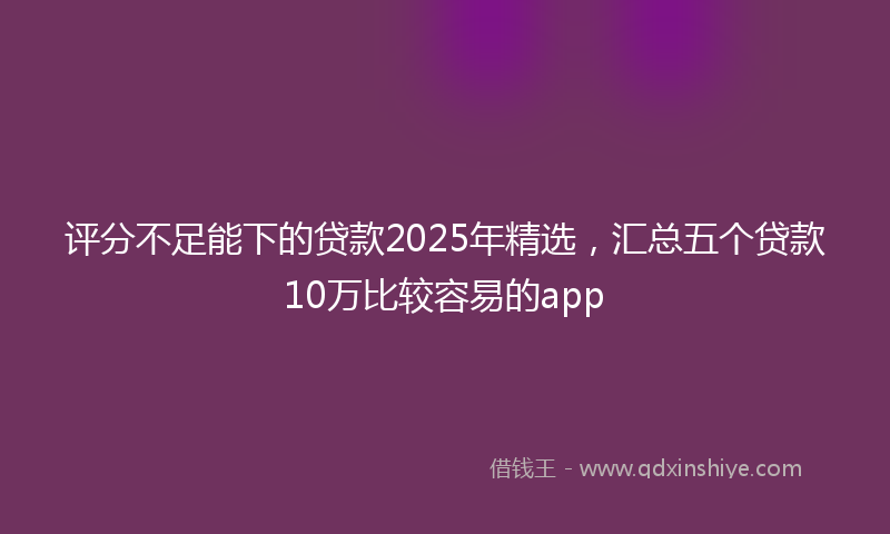 评分不足能下的贷款2025年精选，汇总五个贷款10万比较容易的app