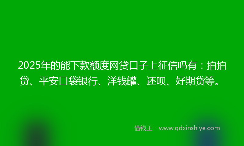 2025年的能下款额度网贷口子上征信吗有：拍拍贷、平安口袋银行、洋钱罐、还呗、好期贷等。