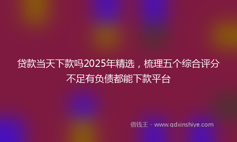 贷款当天下款吗2025年精选，梳理五个综合评分不足有负债都能下款平台