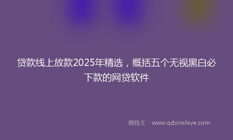 贷款线上放款2025年精选，概括五个无视黑白必下款的网贷软件