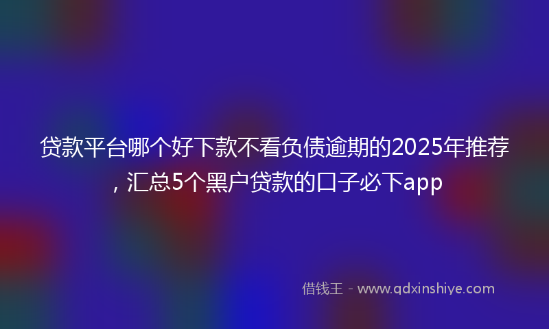 贷款平台哪个好下款不看负债逾期的2025年推荐，汇总5个黑户贷款的口子必下app