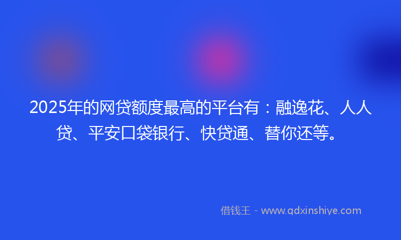 2025年的网贷额度最高的平台有：融逸花、人人贷、平安口袋银行、快贷通、替你还等。