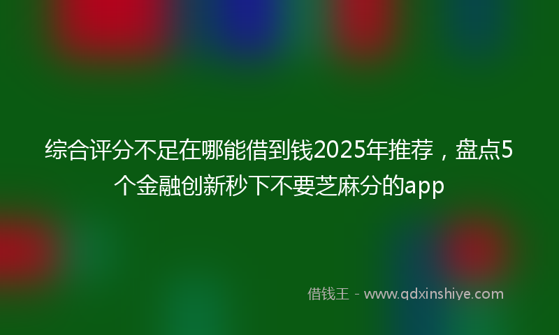 综合评分不足在哪能借到钱2025年推荐，盘点5个金融创新秒下不要芝麻分的app