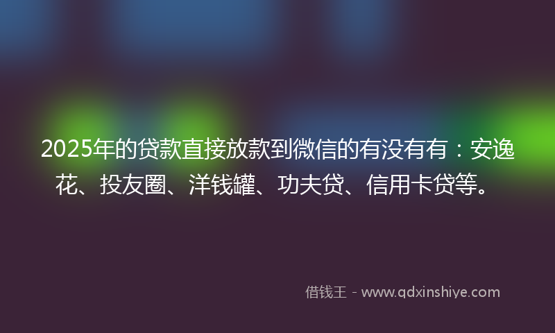 2025年的贷款直接放款到微信的有没有有：安逸花、投友圈、洋钱罐、功夫贷、信用卡贷等。