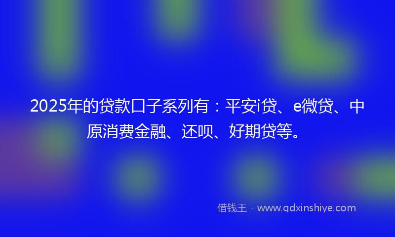 2025年的贷款口子系列有：平安i贷、e微贷、中原消费金融、还呗、好期贷等。