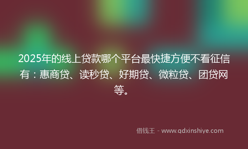 2025年的线上贷款哪个平台最快捷方便不看征信有：惠商贷、读秒贷、好期贷、微粒贷、团贷网等。