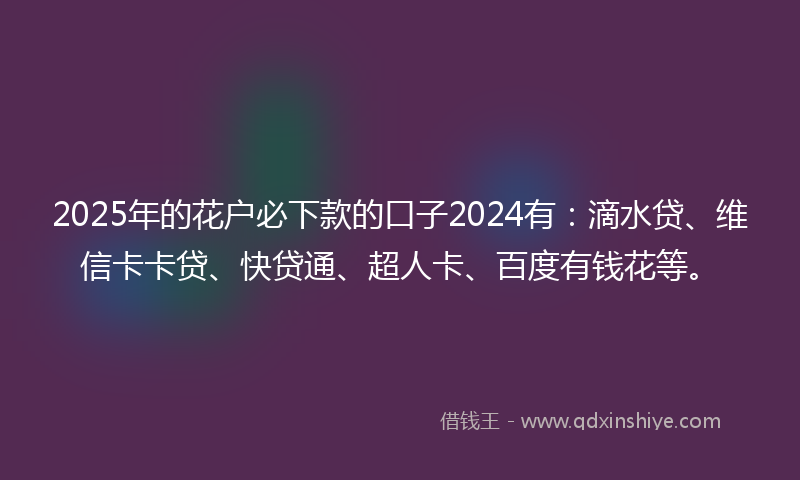 2025年的花户必下款的口子2024有：滴水贷、维信卡卡贷、快贷通、超人卡、百度有钱花等。