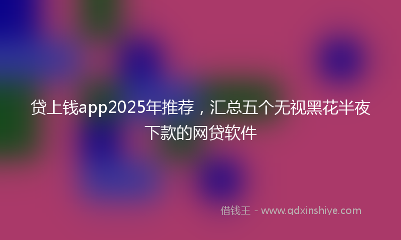 贷上钱app2025年推荐，汇总五个无视黑花半夜下款的网贷软件