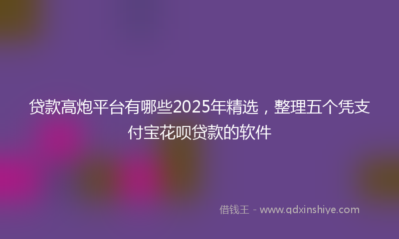 贷款高炮平台有哪些2025年精选，整理五个凭支付宝花呗贷款的软件
