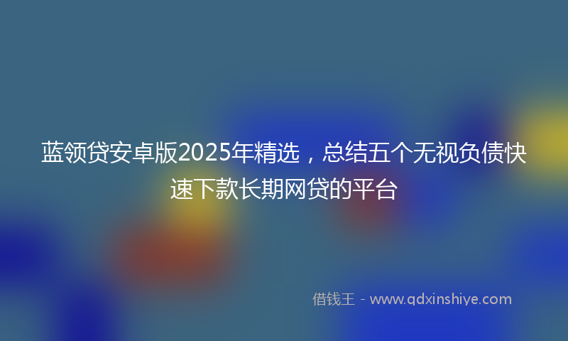 蓝领贷安卓版2025年精选，总结五个无视负债快速下款长期网贷的平台
