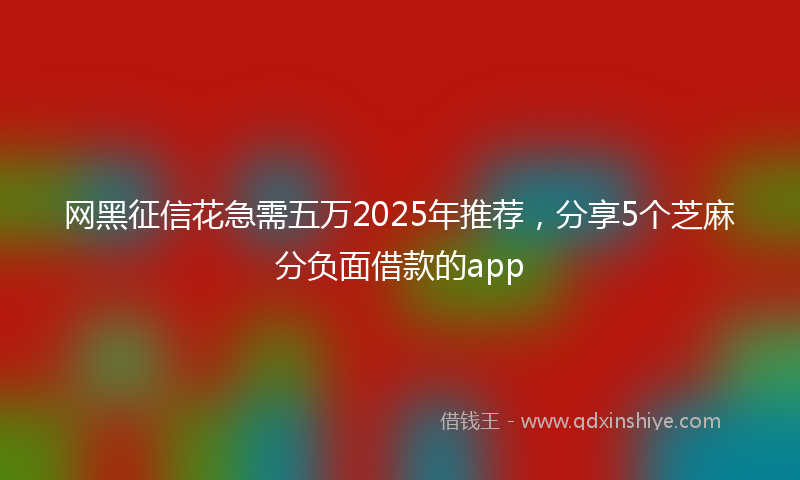 网黑征信花急需五万2025年推荐，分享5个芝麻分负面借款的app