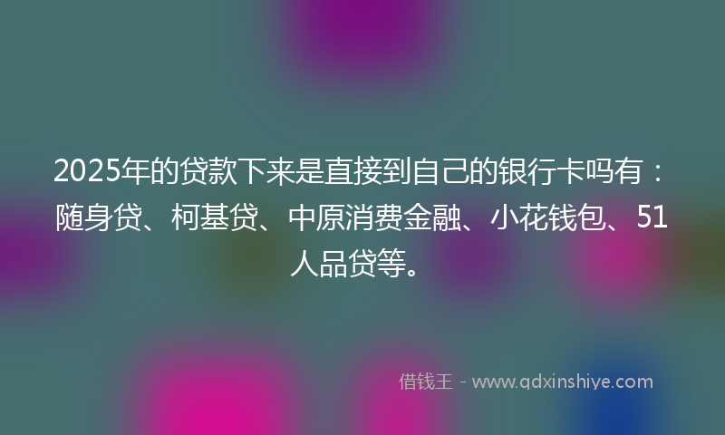 2025年的贷款下来是直接到自己的银行卡吗有：随身贷、柯基贷、中原消费金融、小花钱包、51人品贷等。
