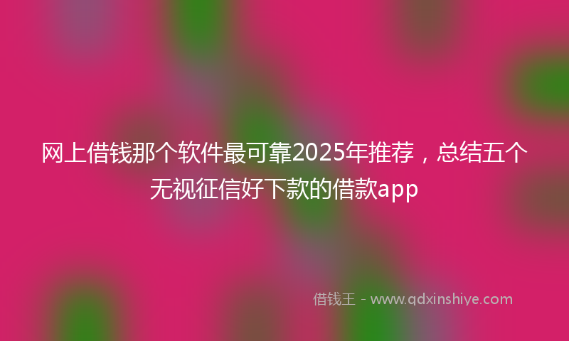 网上借钱那个软件最可靠2025年推荐，总结五个无视征信好下款的借款app
