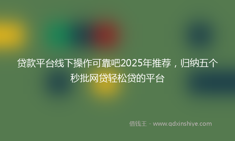 贷款平台线下操作可靠吧2025年推荐，归纳五个秒批网贷轻松贷的平台