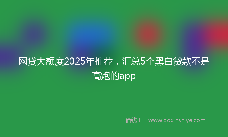 网贷大额度2025年推荐，汇总5个黑白贷款不是高炮的app