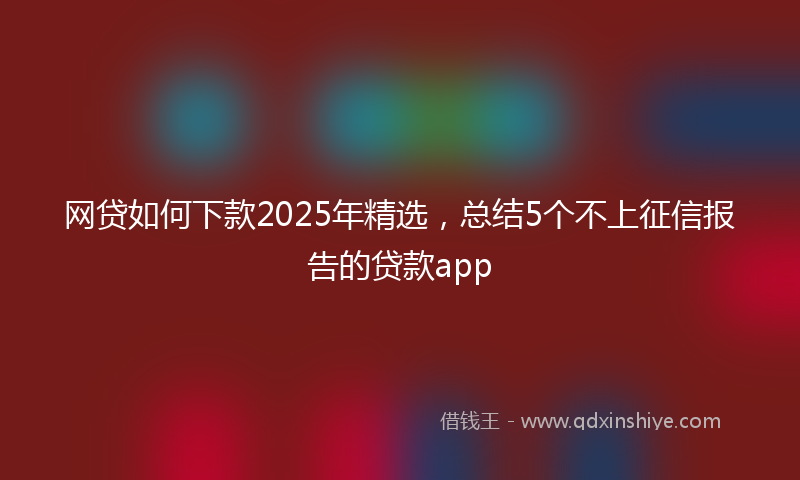 网贷如何下款2025年精选，总结5个不上征信报告的贷款app