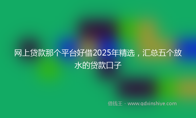 网上贷款那个平台好借2025年精选，汇总五个放水的贷款口子