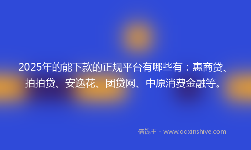 2025年的能下款的正规平台有哪些有：惠商贷、拍拍贷、安逸花、团贷网、中原消费金融等。