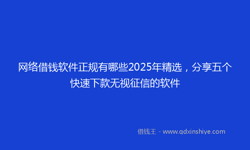 网络借钱软件正规有哪些2025年精选，分享五个快速下款无视征信的软件