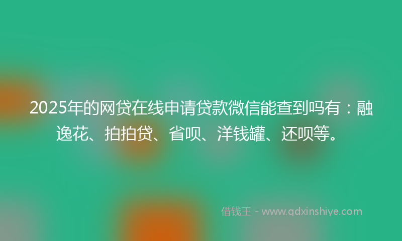 2025年的网贷在线申请贷款微信能查到吗有：融逸花、拍拍贷、省呗、洋钱罐、还呗等。