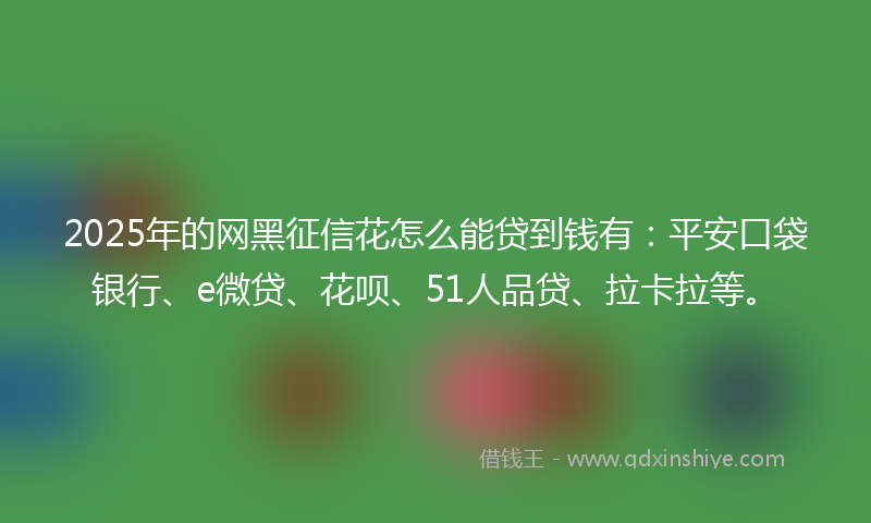 2025年的网黑征信花怎么能贷到钱有：平安口袋银行、e微贷、花呗、51人品贷、拉卡拉等。