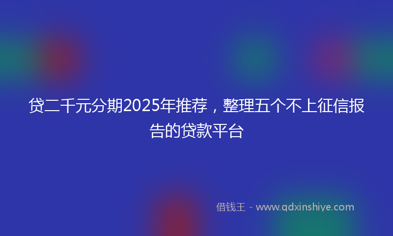 贷二千元分期2025年推荐，整理五个不上征信报告的贷款平台
