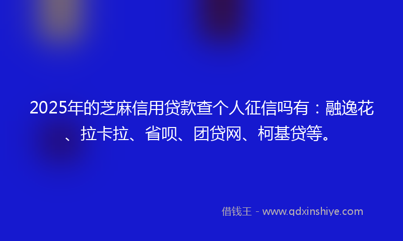 2025年的芝麻信用贷款查个人征信吗有：融逸花、拉卡拉、省呗、团贷网、柯基贷等。